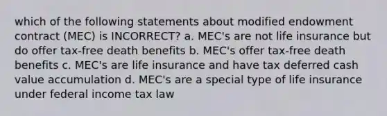 which of the following statements about modified endowment contract (MEC) is INCORRECT? a. MEC's are not life insurance but do offer tax-free death benefits b. MEC's offer tax-free death benefits c. MEC's are life insurance and have tax deferred cash value accumulation d. MEC's are a special type of life insurance under federal income tax law