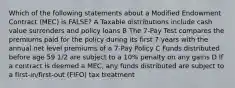 Which of the following statements about a Modified Endowment Contract (MEC) is FALSE? A Taxable distributions include cash value surrenders and policy loans B The 7-Pay Test compares the premiums paid for the policy during its first 7 years with the annual net level premiums of a 7-Pay Policy C Funds distributed before age 59 1/2 are subject to a 10% penalty on any gains D If a contract is deemed a MEC, any funds distributed are subject to a first-in/first-out (FIFO) tax treatment