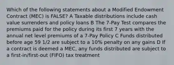 Which of the following statements about a Modified Endowment Contract (MEC) is FALSE? A Taxable distributions include cash value surrenders and policy loans B The 7-Pay Test compares the premiums paid for the policy during its first 7 years with the annual net level premiums of a 7-Pay Policy C Funds distributed before age 59 1/2 are subject to a 10% penalty on any gains D If a contract is deemed a MEC, any funds distributed are subject to a first-in/first-out (FIFO) tax treatment