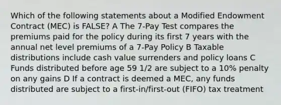 Which of the following statements about a Modified Endowment Contract (MEC) is FALSE? A The 7-Pay Test compares the premiums paid for the policy during its first 7 years with the annual net level premiums of a 7-Pay Policy B Taxable distributions include cash value surrenders and policy loans C Funds distributed before age 59 1/2 are subject to a 10% penalty on any gains D If a contract is deemed a MEC, any funds distributed are subject to a first-in/first-out (FIFO) tax treatment