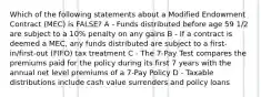 Which of the following statements about a Modified Endowment Contract (MEC) is FALSE? A - Funds distributed before age 59 1/2 are subject to a 10% penalty on any gains B - If a contract is deemed a MEC, any funds distributed are subject to a first-in/first-out (FIFO) tax treatment C - The 7-Pay Test compares the premiums paid for the policy during its first 7 years with the annual net level premiums of a 7-Pay Policy D - Taxable distributions include cash value surrenders and policy loans