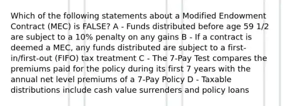 Which of the following statements about a Modified Endowment Contract (MEC) is FALSE? A - Funds distributed before age 59 1/2 are subject to a 10% penalty on any gains B - If a contract is deemed a MEC, any funds distributed are subject to a first-in/first-out (FIFO) tax treatment C - The 7-Pay Test compares the premiums paid for the policy during its first 7 years with the annual net level premiums of a 7-Pay Policy D - Taxable distributions include cash value surrenders and policy loans