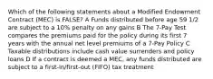 Which of the following statements about a Modified Endowment Contract (MEC) is FALSE? A Funds distributed before age 59 1/2 are subject to a 10% penalty on any gains B The 7-Pay Test compares the premiums paid for the policy during its first 7 years with the annual net level premiums of a 7-Pay Policy C Taxable distributions include cash value surrenders and policy loans D If a contract is deemed a MEC, any funds distributed are subject to a first-in/first-out (FIFO) tax treatment