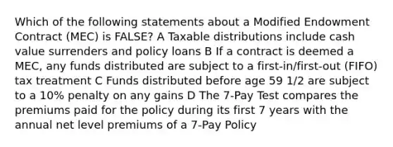 Which of the following statements about a Modified Endowment Contract (MEC) is FALSE? A Taxable distributions include cash value surrenders and policy loans B If a contract is deemed a MEC, any funds distributed are subject to a first-in/first-out (FIFO) tax treatment C Funds distributed before age 59 1/2 are subject to a 10% penalty on any gains D The 7-Pay Test compares the premiums paid for the policy during its first 7 years with the annual net level premiums of a 7-Pay Policy