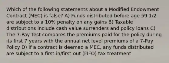 Which of the following statements about a Modified Endowment Contract (MEC) is false? A) Funds distributed before age 59 1/2 are subject to a 10% penalty on any gains B) Taxable distributions include cash value surrenders and policy loans C) The 7-Pay Test compares the premiums paid for the policy during its first 7 years with the annual net level premiums of a 7-Pay Policy D) If a contract is deemed a MEC, any funds distributed are subject to a first-in/first-out (FIFO) tax treatment