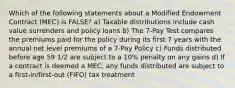 Which of the following statements about a Modified Endowment Contract (MEC) is FALSE? a) Taxable distributions include cash value surrenders and policy loans b) The 7-Pay Test compares the premiums paid for the policy during its first 7 years with the annual net level premiums of a 7-Pay Policy c) Funds distributed before age 59 1/2 are subject to a 10% penalty on any gains d) If a contract is deemed a MEC, any funds distributed are subject to a first-in/first-out (FIFO) tax treatment