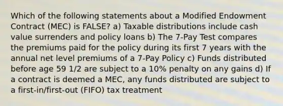 Which of the following statements about a Modified Endowment Contract (MEC) is FALSE? a) Taxable distributions include cash value surrenders and policy loans b) The 7-Pay Test compares the premiums paid for the policy during its first 7 years with the annual net level premiums of a 7-Pay Policy c) Funds distributed before age 59 1/2 are subject to a 10% penalty on any gains d) If a contract is deemed a MEC, any funds distributed are subject to a first-in/first-out (FIFO) tax treatment