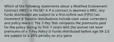 Which of the following statements about a Modified Endowment Contract (MEC) is FALSE? A If a contract is deemed a MEC, any funds distributed are subject to a first-in/first-out (FIFO) tax treatment B Taxable distributions include cash value surrenders and policy loans C The 7-Pay Test compares the premiums paid for the policy during its first 7 years with the annual net level premiums of a 7-Pay Policy D Funds distributed before age 59 1/2 are subject to a 10% penalty on any gains