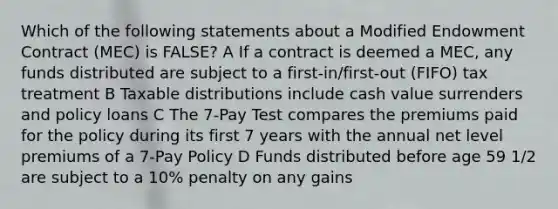 Which of the following statements about a Modified Endowment Contract (MEC) is FALSE? A If a contract is deemed a MEC, any funds distributed are subject to a first-in/first-out (FIFO) tax treatment B Taxable distributions include cash value surrenders and policy loans C The 7-Pay Test compares the premiums paid for the policy during its first 7 years with the annual net level premiums of a 7-Pay Policy D Funds distributed before age 59 1/2 are subject to a 10% penalty on any gains