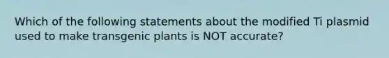 Which of the following statements about the modified Ti plasmid used to make transgenic plants is NOT accurate?