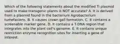 Which of the following statements about the modified Ti plasmid used to make transgenic plants is NOT accurate? A. It is derived from a plasmid found in the bacterium Agrobacterium tumefaciens. B. It causes crown gall formation. C. It contains a screenable marker gene. D. It contains a T-DNA region that integrates into the plant cell's genome. E. It contains unique restriction enzyme recognition sites for inserting a gene of interest.