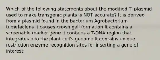 Which of the following statements about the modified Ti plasmid used to make transgenic plants is NOT accurate? It is derived from a plasmid found in the bacterium Agrobacterium tumefaciens It causes crown gall formation It contains a screenable marker gene It contains a T-DNA region that integrates into the plant cell's genome It contains unique restriction enzyme recognition sites for inserting a gene of interest