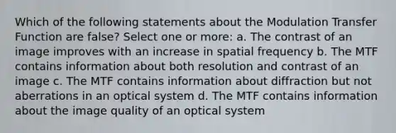 Which of the following statements about the Modulation Transfer Function are false? Select one or more: a. The contrast of an image improves with an increase in spatial frequency b. The MTF contains information about both resolution and contrast of an image c. The MTF contains information about diffraction but not aberrations in an optical system d. The MTF contains information about the image quality of an optical system