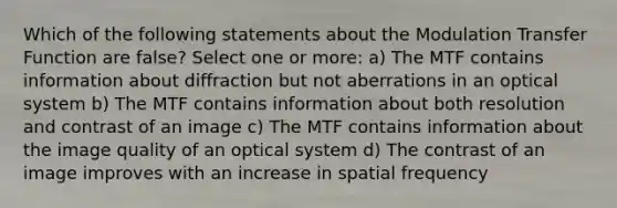 Which of the following statements about the Modulation Transfer Function are false? Select one or more: a) The MTF contains information about diffraction but not aberrations in an optical system b) The MTF contains information about both resolution and contrast of an image c) The MTF contains information about the image quality of an optical system d) The contrast of an image improves with an increase in spatial frequency