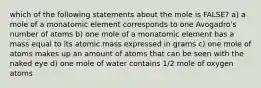 which of the following statements about the mole is FALSE? a) a mole of a monatomic element corresponds to one Avogadro's number of atoms b) one mole of a monatomic element has a mass equal to its atomic mass expressed in grams c) one mole of atoms makes up an amount of atoms that can be seen with the naked eye d) one mole of water contains 1/2 mole of oxygen atoms