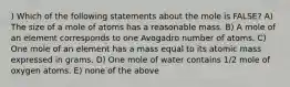 ) Which of the following statements about the mole is FALSE? A) The size of a mole of atoms has a reasonable mass. B) A mole of an element corresponds to one Avogadro number of atoms. C) One mole of an element has a mass equal to its atomic mass expressed in grams. D) One mole of water contains 1/2 mole of oxygen atoms. E) none of the above