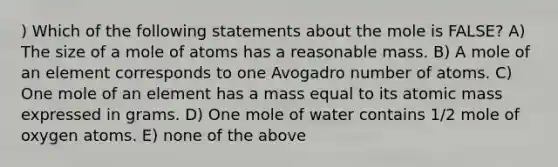 ) Which of the following statements about the mole is FALSE? A) The size of a mole of atoms has a reasonable mass. B) A mole of an element corresponds to one Avogadro number of atoms. C) One mole of an element has a mass equal to its atomic mass expressed in grams. D) One mole of water contains 1/2 mole of oxygen atoms. E) none of the above