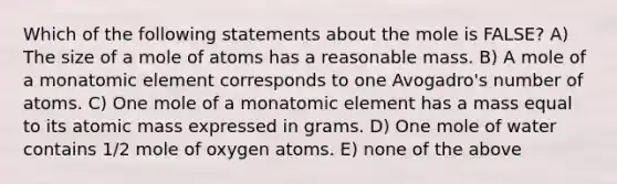 Which of the following statements about the mole is FALSE? A) The size of a mole of atoms has a reasonable mass. B) A mole of a monatomic element corresponds to one Avogadro's number of atoms. C) One mole of a monatomic element has a mass equal to its atomic mass expressed in grams. D) One mole of water contains 1/2 mole of oxygen atoms. E) none of the above