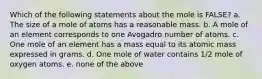 Which of the following statements about the mole is FALSE? a. The size of a mole of atoms has a reasonable mass. b. A mole of an element corresponds to one Avogadro number of atoms. c. One mole of an element has a mass equal to its atomic mass expressed in grams. d. One mole of water contains 1/2 mole of oxygen atoms. e. none of the above