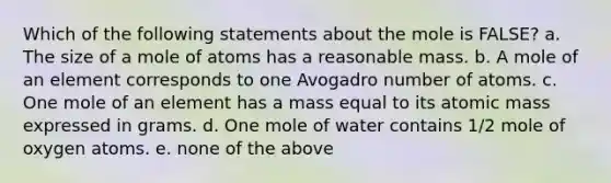 Which of the following statements about the mole is FALSE? a. The size of a mole of atoms has a reasonable mass. b. A mole of an element corresponds to one Avogadro number of atoms. c. One mole of an element has a mass equal to its atomic mass expressed in grams. d. One mole of water contains 1/2 mole of oxygen atoms. e. none of the above