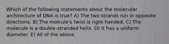 Which of the following statements about the molecular architecture of DNA is true? A) The two strands run in opposite directions. B) The molcule's twist is right-handed. C) The molecule is a double-stranded helix. D) It has a uniform diameter. E) All of the above.