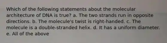 Which of the following statements about the molecular architecture of DNA is true? a. The two strands run in opposite directions. b. The molecule's twist is right-handed. c. The molecule is a double-stranded helix. d. It has a uniform diameter. e. All of the above