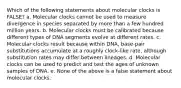 Which of the following statements about molecular clocks is FALSE? a. Molecular clocks cannot be used to measure divergence in species separated by more than a few hundred million years. b. Molecular clocks must be calibrated because different types of DNA segments evolve at different rates. c. Molecular clocks result because within DNA, base-pair substitutions accumulate at a roughly clock-like rate, although substitution rates may differ between lineages. d. Molecular clocks can be used to predict and test the ages of unknown samples of DNA. e. None of the above is a false statement about molecular clocks.