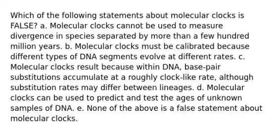 Which of the following statements about molecular clocks is FALSE? a. Molecular clocks cannot be used to measure divergence in species separated by more than a few hundred million years. b. Molecular clocks must be calibrated because different types of DNA segments evolve at different rates. c. Molecular clocks result because within DNA, base-pair substitutions accumulate at a roughly clock-like rate, although substitution rates may differ between lineages. d. Molecular clocks can be used to predict and test the ages of unknown samples of DNA. e. None of the above is a false statement about molecular clocks.