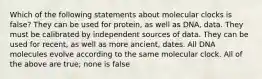 Which of the following statements about molecular clocks is false? They can be used for protein, as well as DNA, data. They must be calibrated by independent sources of data. They can be used for recent, as well as more ancient, dates. All DNA molecules evolve according to the same molecular clock. All of the above are true; none is false