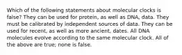 Which of the following statements about molecular clocks is false? They can be used for protein, as well as DNA, data. They must be calibrated by independent sources of data. They can be used for recent, as well as more ancient, dates. All DNA molecules evolve according to the same molecular clock. All of the above are true; none is false.