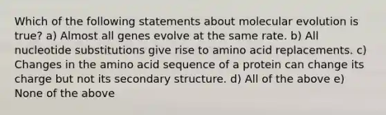 Which of the following statements about molecular evolution is true? a) Almost all genes evolve at the same rate. b) All nucleotide substitutions give rise to amino acid replacements. c) Changes in the amino acid sequence of a protein can change its charge but not its secondary structure. d) All of the above e) None of the above