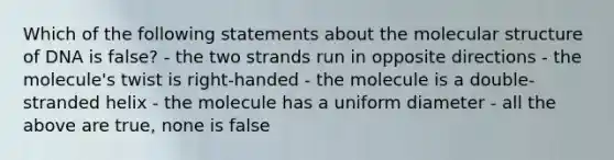 Which of the following statements about the molecular structure of DNA is false? - the two strands run in opposite directions - the molecule's twist is right-handed - the molecule is a double-stranded helix - the molecule has a uniform diameter - all the above are true, none is false