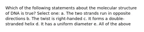 Which of the following statements about the molecular structure of DNA is true? Select one: a. The two strands run in opposite directions b. The twist is right-handed c. It forms a double-stranded helix d. It has a uniform diameter e. All of the above