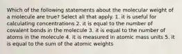 Which of the following statements about the molecular weight of a molecule are true? Select all that apply. 1. it is useful for calculating concentrations 2. it is equal to the number of covalent bonds in the molecule 3. it is equal to the number of atoms in the molecule 4. it is measured in atomic mass units 5. it is equal to the sum of the atomic weights