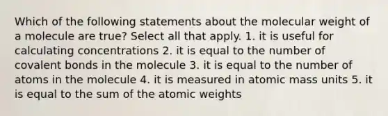 Which of the following statements about the molecular weight of a molecule are true? Select all that apply. 1. it is useful for calculating concentrations 2. it is equal to the number of <a href='https://www.questionai.com/knowledge/kWply8IKUM-covalent-bonds' class='anchor-knowledge'>covalent bonds</a> in the molecule 3. it is equal to the number of atoms in the molecule 4. it is measured in atomic mass units 5. it is equal to the sum of the atomic weights