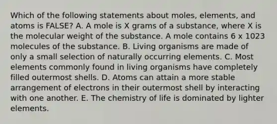 Which of the following statements about moles, elements, and atoms is FALSE? A. A mole is X grams of a substance, where X is the molecular weight of the substance. A mole contains 6 x 1023 molecules of the substance. B. Living organisms are made of only a small selection of naturally occurring elements. C. Most elements commonly found in living organisms have completely filled outermost shells. D. Atoms can attain a more stable arrangement of electrons in their outermost shell by interacting with one another. E. The chemistry of life is dominated by lighter elements.