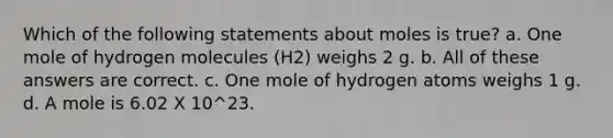 Which of the following statements about moles is true? a. One mole of hydrogen molecules (H2) weighs 2 g. b. All of these answers are correct. c. One mole of hydrogen atoms weighs 1 g. d. A mole is 6.02 X 10^23.