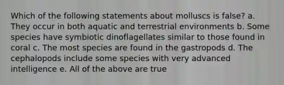 Which of the following statements about molluscs is false? a. They occur in both aquatic and terrestrial environments b. Some species have symbiotic dinoflagellates similar to those found in coral c. The most species are found in the gastropods d. The cephalopods include some species with very advanced intelligence e. All of the above are true