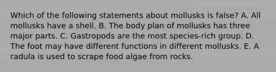 Which of the following statements about mollusks is false? A. All mollusks have a shell. B. The body plan of mollusks has three major parts. C. Gastropods are the most species-rich group. D. The foot may have different functions in different mollusks. E. A radula is used to scrape food algae from rocks.