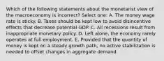 Which of the following statements about the monetarist view of the macroeconomy is incorrect? Select one: A. The money wage rate is sticky. B. Taxes should be kept low to avoid disincentive effects that decrease potential GDP. C. All recessions result from inappropriate monetary policy. D. Left alone, the economy rarely operates at full employment. E. Provided that the quantity of money is kept on a steady growth path, no active stabilization is needed to offset changes in aggregate demand.