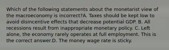 Which of the following statements about the monetarist view of the macroeconomy is ​incorrect?A. Taxes should be kept low to avoid disincentive effects that decrease potential GDP. B. All recessions result from inappropriate monetary policy. C. Left​ alone, the economy rarely operates at full employment. This is the correct answer.D. The money wage rate is sticky.