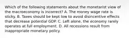 Which of the following statements about the monetarist view of the macroeconomy is ​incorrect? A. The money wage rate is sticky. B. Taxes should be kept low to avoid disincentive effects that decrease potential GDP. C. Left​ alone, the economy rarely operates at full employment. D. All recessions result from inappropriate monetary policy.