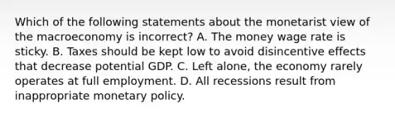 Which of the following statements about the monetarist view of the macroeconomy is ​incorrect? A. The money wage rate is sticky. B. Taxes should be kept low to avoid disincentive effects that decrease potential GDP. C. Left​ alone, the economy rarely operates at full employment. D. All recessions result from inappropriate <a href='https://www.questionai.com/knowledge/kEE0G7Llsx-monetary-policy' class='anchor-knowledge'>monetary policy</a>.