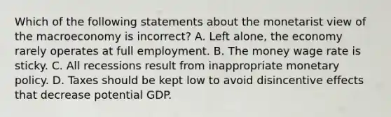 Which of the following statements about the monetarist view of the macroeconomy is ​incorrect? A. Left​ alone, the economy rarely operates at full employment. B. The money wage rate is sticky. C. All recessions result from inappropriate monetary policy. D. Taxes should be kept low to avoid disincentive effects that decrease potential GDP.