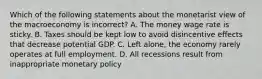 Which of the following statements about the monetarist view of the macroeconomy is ​incorrect? A. The money wage rate is sticky. B. Taxes should be kept low to avoid disincentive effects that decrease potential GDP. C. Left​ alone, the economy rarely operates at full employment. D. All recessions result from inappropriate monetary policy