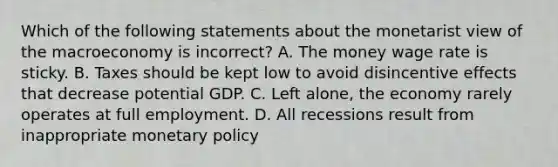 Which of the following statements about the monetarist view of the macroeconomy is ​incorrect? A. The money wage rate is sticky. B. Taxes should be kept low to avoid disincentive effects that decrease potential GDP. C. Left​ alone, the economy rarely operates at full employment. D. All recessions result from inappropriate monetary policy