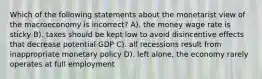 Which of the following statements about the monetarist view of the macroeconomy is incorrect? A). the money wage rate is sticky B). taxes should be kept low to avoid disincentive effects that decrease potential GDP C). all recessions result from inappropriate monetary policy D). left alone, the economy rarely operates at full employment