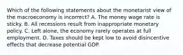 Which of the following statements about the monetarist view of the macroeconomy is ​incorrect? A. The money wage rate is sticky. B. All recessions result from inappropriate monetary policy. C. Left​ alone, the economy rarely operates at full employment. D. Taxes should be kept low to avoid disincentive effects that decrease potential GDP.