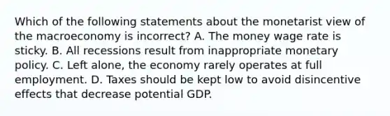 Which of the following statements about the monetarist view of the macroeconomy is ​incorrect? A. The money wage rate is sticky. B. All recessions result from inappropriate monetary policy. C. Left​ alone, the economy rarely operates at full employment. D. Taxes should be kept low to avoid disincentive effects that decrease potential GDP.