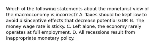 Which of the following statements about the monetarist view of the macroeconomy is ​incorrect? A. Taxes should be kept low to avoid disincentive effects that decrease potential GDP. B. The money wage rate is sticky. C. Left​ alone, the economy rarely operates at full employment. D. All recessions result from inappropriate monetary policy.